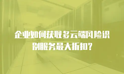 企业如何获取多云端风险识别服务最大折扣？