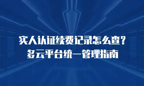 实人认证续费记录怎么查？多云平台统一管理指南