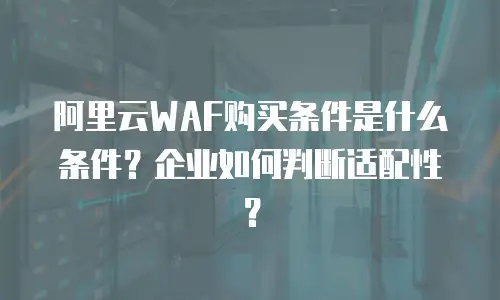 阿里云WAF购买条件是什么条件？企业如何判断适配性？