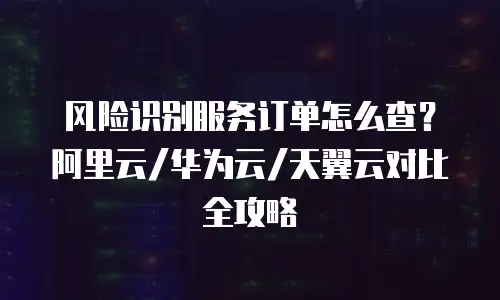 风险识别服务订单怎么查？阿里云/华为云/天翼云对比全攻略
