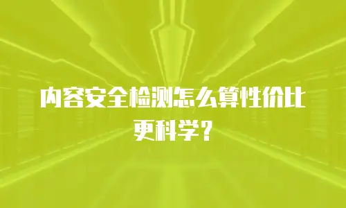 内容安全检测怎么算性价比更科学？