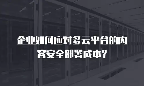 企业如何应对多云平台的内容安全部署成本？