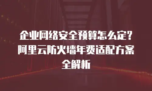 企业网络安全预算怎么定？阿里云防火墙年费适配方案全解析