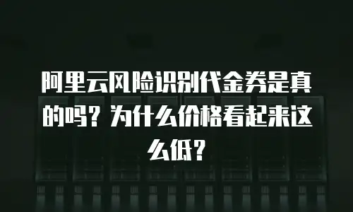 阿里云风险识别代金券是真的吗？为什么价格看起来这么低？