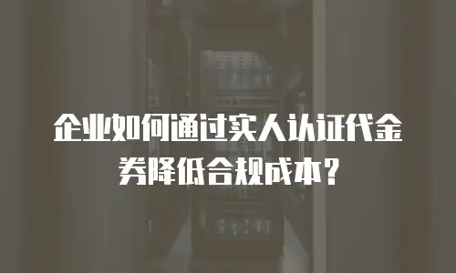 企业如何通过实人认证代金券降低合规成本？