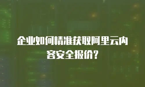企业如何精准获取阿里云内容安全报价？