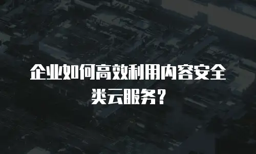企业如何高效利用内容安全类云服务？