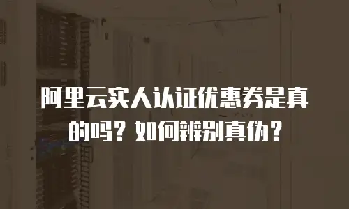 阿里云实人认证优惠券是真的吗？如何辨别真伪？