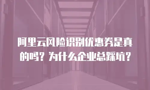 阿里云风险识别优惠券是真的吗？为什么企业总踩坑？