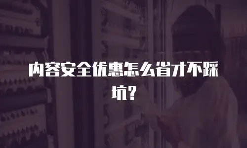 内容安全优惠怎么省才不踩坑？