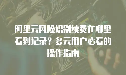 阿里云风险识别续费在哪里看到记录？多云用户必看的操作指南