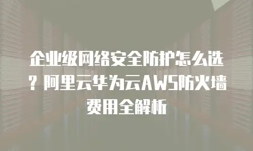 企业级网络安全防护怎么选？阿里云华为云AWS防火墙费用全解析