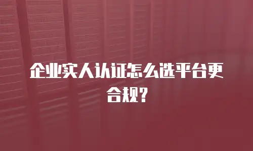 企业实人认证怎么选平台更合规？