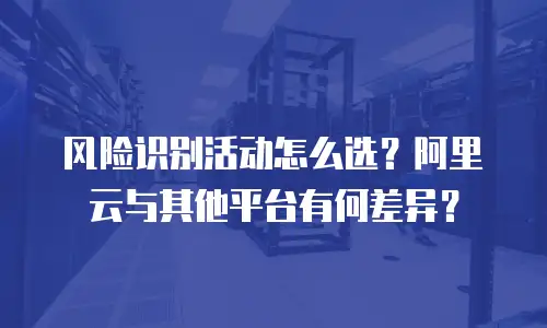 风险识别活动怎么选？阿里云与其他平台有何差异？