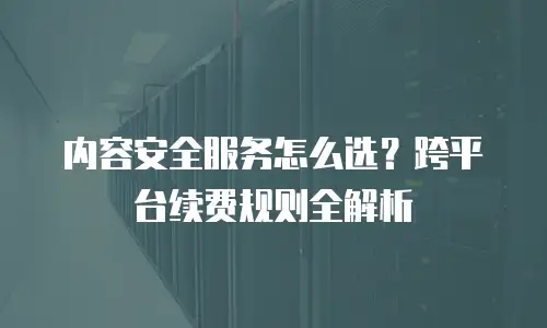 内容安全服务怎么选？跨平台续费规则全解析