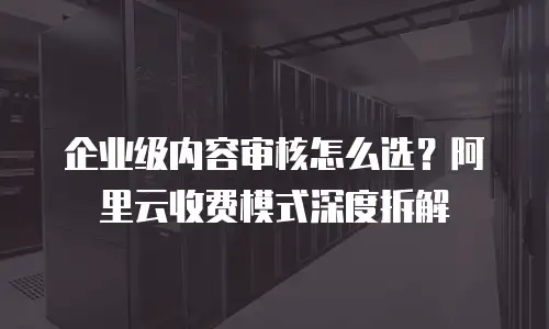 企业级内容审核怎么选？阿里云收费模式深度拆解