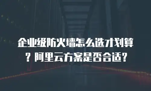 企业级防火墙怎么选才划算？阿里云方案是否合适？