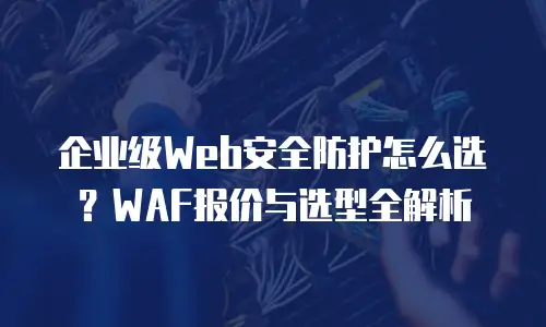 企业级Web安全防护怎么选？WAF报价与选型全解析