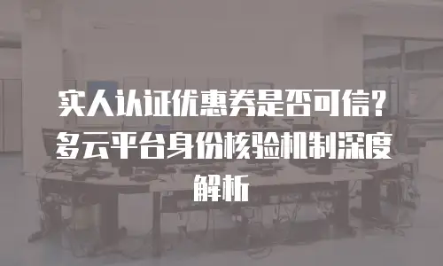 实人认证优惠券是否可信？多云平台身份核验机制深度解析