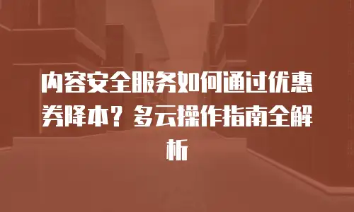 内容安全服务如何通过优惠券降本？多云操作指南全解析