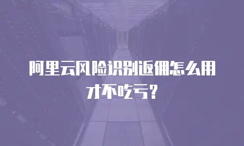 阿里云风险识别返佣怎么用才不吃亏？