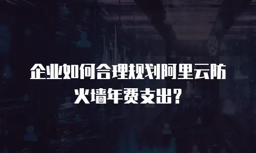 企业如何合理规划阿里云防火墙年费支出？