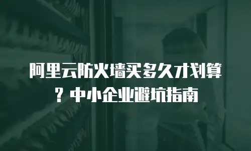 阿里云防火墙买多久才划算？中小企业避坑指南