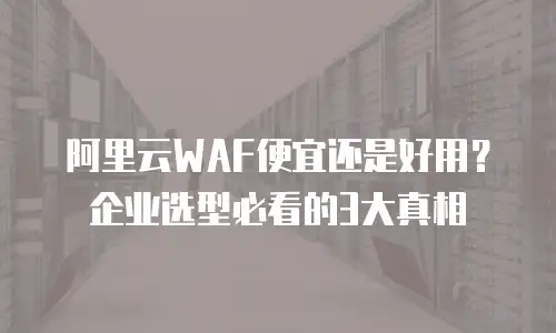 阿里云WAF便宜还是好用？企业选型必看的3大真相