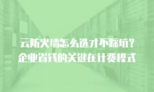 云防火墙怎么选才不踩坑？企业省钱的关键在计费模式