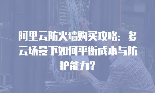 阿里云防火墙购买攻略：多云场景下如何平衡成本与防护能力？