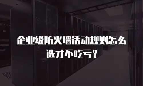 企业级防火墙活动规则怎么选才不吃亏？