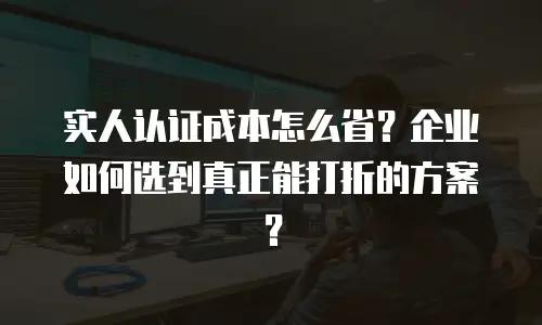实人认证成本怎么省？企业如何选到真正能打折的方案？