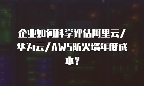企业如何科学评估阿里云/华为云/AWS防火墙年度成本？