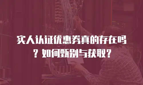 实人认证优惠券真的存在吗？如何甄别与获取？