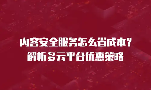 内容安全服务怎么省成本？解析多云平台优惠策略