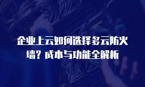 企业上云如何选择多云防火墙？成本与功能全解析