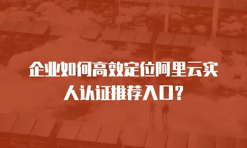 企业如何高效定位阿里云实人认证推荐入口？