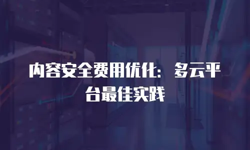 内容安全费用优化：多云平台最佳实践