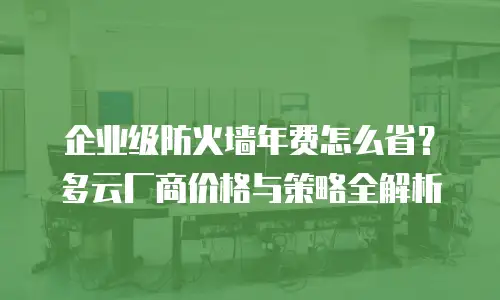企业级防火墙年费怎么省？多云厂商价格与策略全解析
