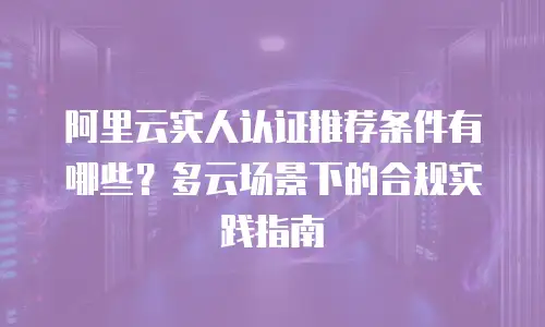 阿里云实人认证推荐条件有哪些？多云场景下的合规实践指南