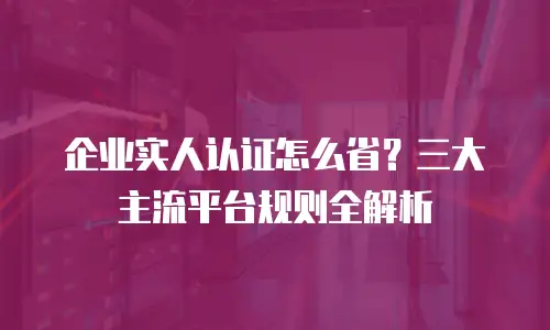 企业实人认证怎么省？三大主流平台规则全解析