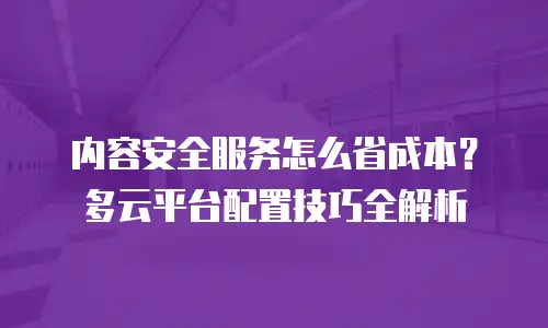内容安全服务怎么省成本？多云平台配置技巧全解析