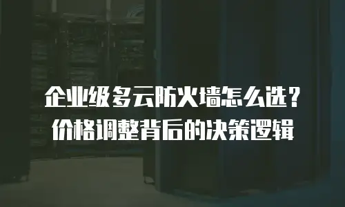 企业级多云防火墙怎么选？价格调整背后的决策逻辑