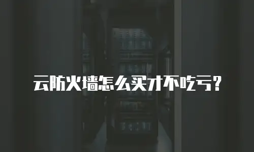 云防火墙怎么买才不吃亏？