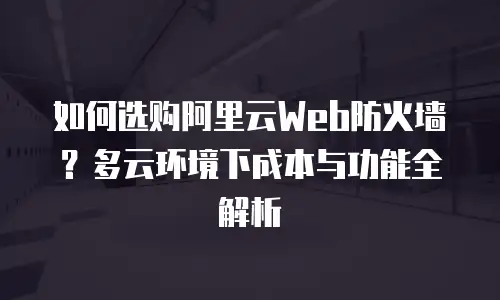 如何选购阿里云Web防火墙？多云环境下成本与功能全解析