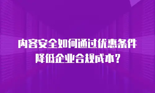 内容安全如何通过优惠条件降低企业合规成本？