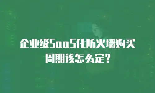 企业级SaaS化防火墙购买周期该怎么定？