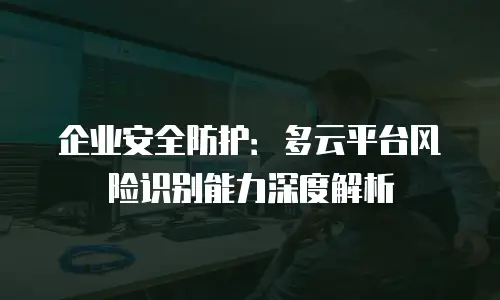 企业安全防护：多云平台风险识别能力深度解析