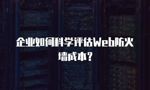 企业如何科学评估Web防火墙成本？