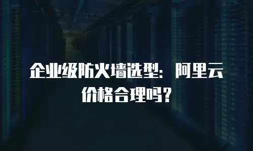 企业级防火墙选型：阿里云价格合理吗？